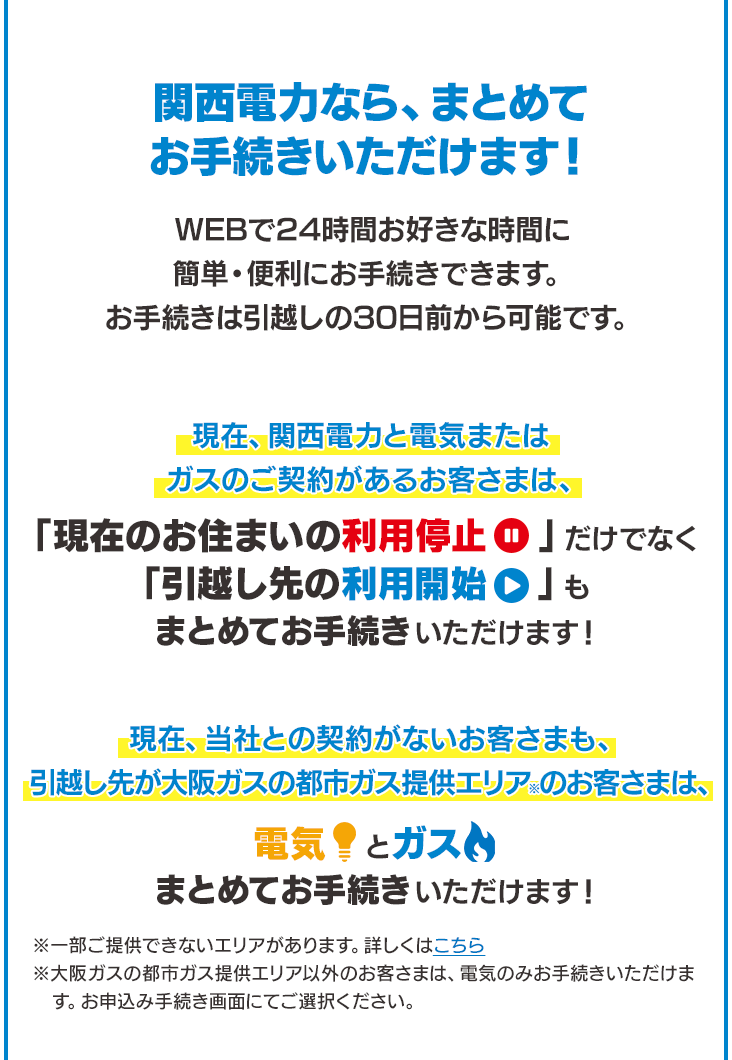 関西電力なら、まとめてお手続きいただけます！WEBで24時間お好きな時間に簡単・便利にお手続きできます。お手続きは引越しの30日前から可能です。現在、関西電力と電気またはガスのご契約があるお客さまは、「現在のお住まいの利用停止」だけでなく「引越し先の利用開始」もまとめてお手続きいただけます！※「現在のお住まいの利用停止」のお手続きは、現在、当社との契約がないお客さまも、引越し先が大阪ガスの都市ガス提供エリア※のお客さまは、電気とガスまとめてお手続きいただけます！※一部ご提供できないエリアがあります。詳しくはこちら※大阪ガスの都市ガス提供エリア以外のお客さまは、電気のみお手続きいただけます。お申込み手続き画面にてご選択ください。