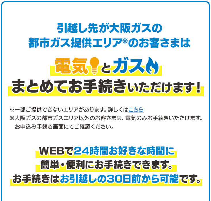 引越し先が大阪ガスの都市ガス提供エリア※のお客さまは電気とガスまとめてお手続きいただけます！※一部ご提供できないエリアがあります。詳しくはこちら※大阪ガスの都市ガスエリア以外のお客さまは、電気のみお手続きいただけます。お申込み手続き画面にてご確認ください。WEBで24時間お好きな時間に簡単・便利にお手続きできます。お手続きはお引越しの30日前から可能です。