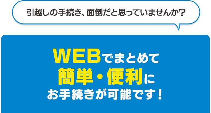 引越しの手続き、面倒だと思っていませんか？ インターネットでまとめて簡単・便利にお手続きが可能です！