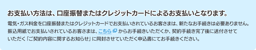 お支払い方法は、口座振替またはクレジットカードによるお支払いとなります。電気・ガス料金を口座振替またはクレジットカードでお支払いされているお客さまは、新たなお手続きは必要ありません。振込用紙でお支払いされているお客さまは、こちらからお手続きいただくか、契約手続き完了後に送付させていただく「ご契約内容に関するお知らせ」に同封させていただく申込書にてお手続きください。