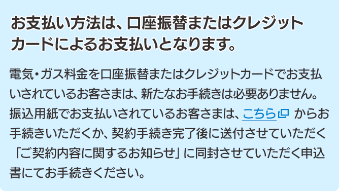 お支払い方法は、口座振替またはクレジットカードによるお支払いとなります。電気・ガス料金を口座振替またはクレジットカードでお支払いされているお客さまは、新たなお手続きは必要ありません。振込用紙でお支払いされているお客さまは、こちらからお手続きいただくか、契約手続き完了後に送付させていただく「ご契約内容に関するお知らせ」に同封させていただく申込書にてお手続きください。