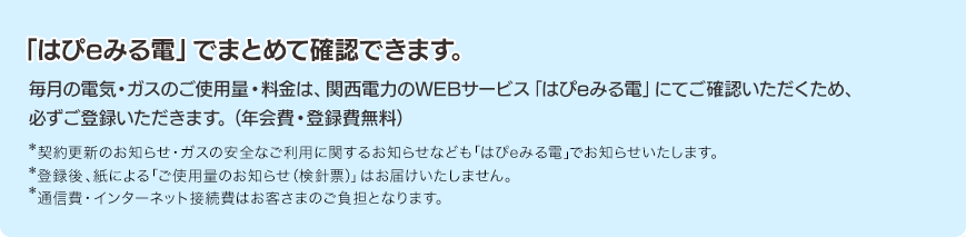 「はぴeみる電」でまとめて確認できます。毎月の電気・ガスのご使用量・料金は、関西電力のWEBサービス「はぴeみる電」にてご確認いただくため、必ずご登録いただきます。（年会費・登録費無料）*契約更新のお知らせ・ガスの安全なご利用に関するお知らせなども「はぴeみる電」でお知らせいたします。*登録後、紙による「ご使用量のお知らせ（検針票）」はお届けいたしません。*通信費・インターネット接続費はお客さまのご負担となります。