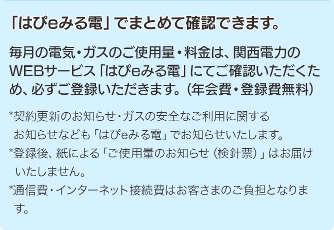 「はぴeみる電」でまとめて確認できます。毎月の電気・ガスのご使用量・料金は、関西電力のWEBサービス「はぴeみる電」にてご確認いただくため、必ずご登録いただきます。（年会費・登録費無料）*契約更新のお知らせ・ガスの安全なご利用に関するお知らせなども「はぴeみる電」でお知らせいたします。*登録後、紙による「ご使用量のお知らせ（検針票）」はお届けいたしません。*通信費・インターネット接続費はお客さまのご負担となります。