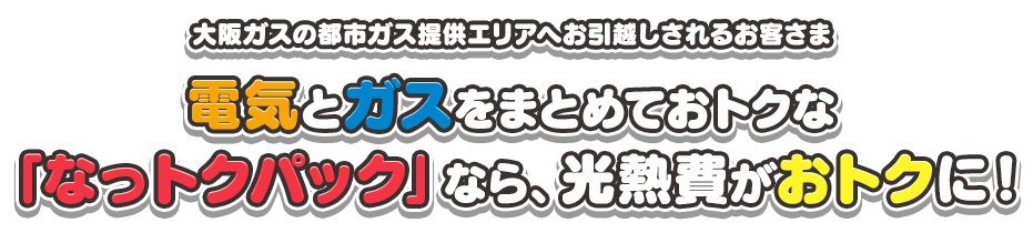 大阪ガスの都市ガス提供エリアへお引越しされるお客さま 電気とガスをまとめておトクな「なっトクパック」なら、光熱費がおトクに！