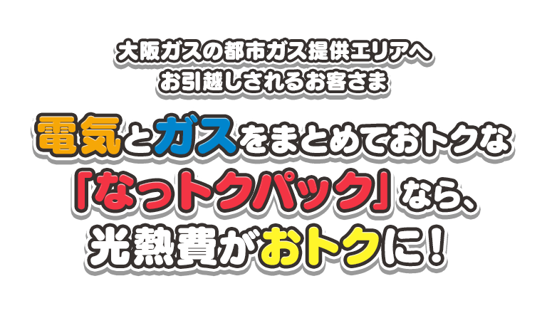大阪ガスの都市ガス提供エリアへお引越しされるお客さま 電気とガスをまとめておトクな「なっトクパック」なら、光熱費がおトクに！