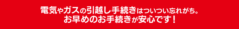 電気やガスの引越し手続きはついつい忘れがち。お早めのお手続きが安心です！