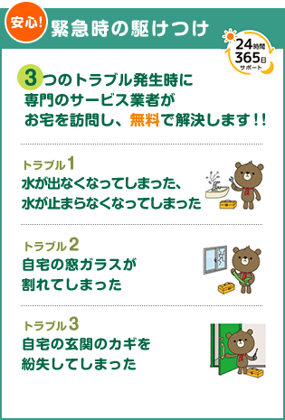 （安心）【緊急時の駆けつけ】3つのトラブル発生時に専門のサービス業者がお宅を訪問し、無料で解決します！！　トラブル１：水が出なくなってしまった、水が止まらなくなってしまった　トラブル２：自宅の窓ガラスが割れてしまった　トラブル３：自宅の玄関の鍵を紛失してしまった