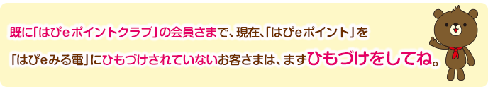 既に「はぴeポイントクラブ」の会員さまで、現在、「はぴeポイント」を「はぴeみる電」にひもづけされていないお客さまは、まずひもづけをしてね。