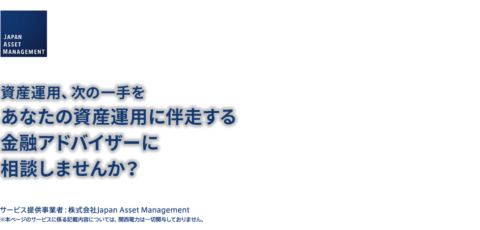 サービス提供事業者：株式会社Japan Asset Management 資産運用、次の一手をあなたの資産運用に伴走する金融アドバイザーに相談しませんか？
