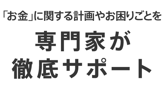 「お金」に関する計画やお困りごとを専門家が徹底サポート