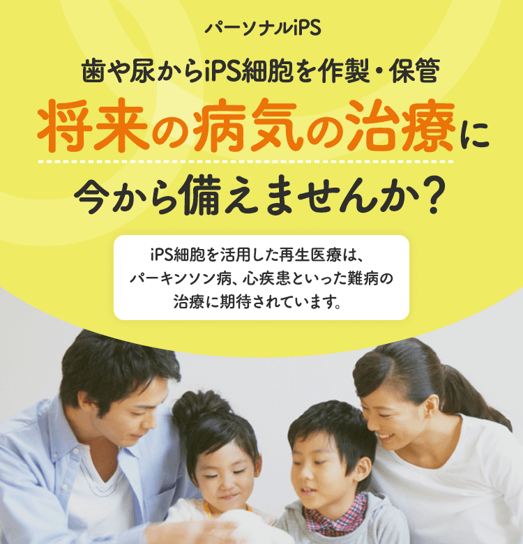 パーソナルiPS 歯や尿からiPS細胞を作製・保管 将来の病気の治療に今から備えませんか？ iPS細胞を活用した再生医療は、パーキンソン病、心疾患といった難病の治療に期待されています。