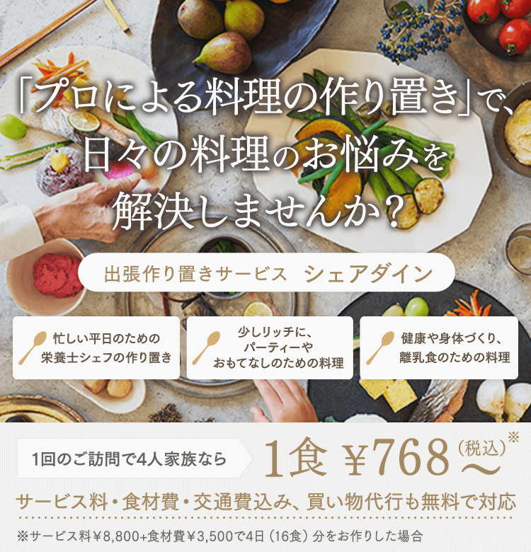 「プロによる料理の作り置き」で、日々の料理のお悩みを解決しませんか？ 出張シェフサービス シェアダイン 忙しい平日のための栄養士シェフの作り置き 少しリッチに、パーティーやおもてなしのための料理 健康や身体づくり、離乳食のための料理 1回のご訪問で4人家族なら1食¥768～（税込）サービス料・食材費・交通費込み、買い物代行も無料で対応