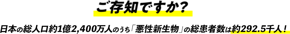 ご存知ですか？日本の総人口約1億2,400万人のうち「悪性新生物」の総患者数は約292.5千人！