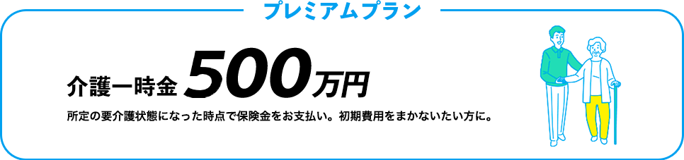 プレミアムプラン 介護一時金500万円　介護が必要になった時点で保険金をお支払い。初期費用をまかないたい方に。