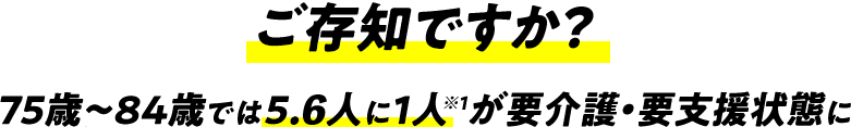 ご存知ですか？75歳〜84歳では5.6人に1人※１が要介護・要支援状態に