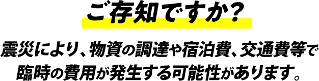 ご存知ですか？震災により、物資の調達や宿泊費、交通費等で臨時の費⽤が発⽣する可能性があります。