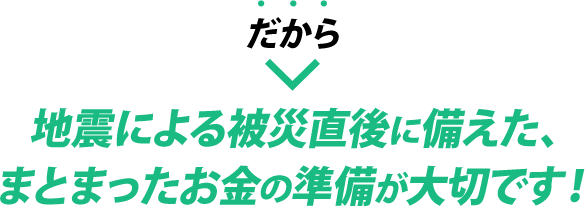 だから地震による被災直後に備えた、まとまったお金の準備が大切です！