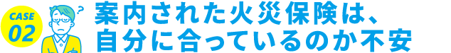 CASE02 案内された火災保険は、自分に合っているのか不安