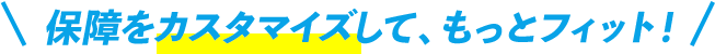 ＼保障をカスタマイズして、もっとフィット！／