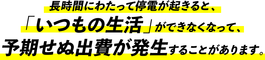 長時間にわたって停電が起きると、「いつもの生活」ができなくなって、予期せぬ出費が発生することがあります。