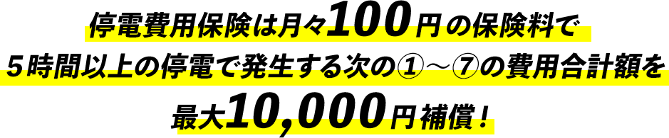 停電費用保険は月々100円の保険料で５時間以上の停電で発生する次の①～⑦の費用合計額を最大10,000円補償！