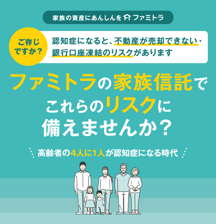 家族の資産にあんしんを ファミトラ ご存じですか？認知症になると、不動産が売却できない・銀行口座凍結のリスクがあります 高齢者の4人に1人が認知症になる時代 ファミトラの家族信託でこれらのリスクに備えませんか？