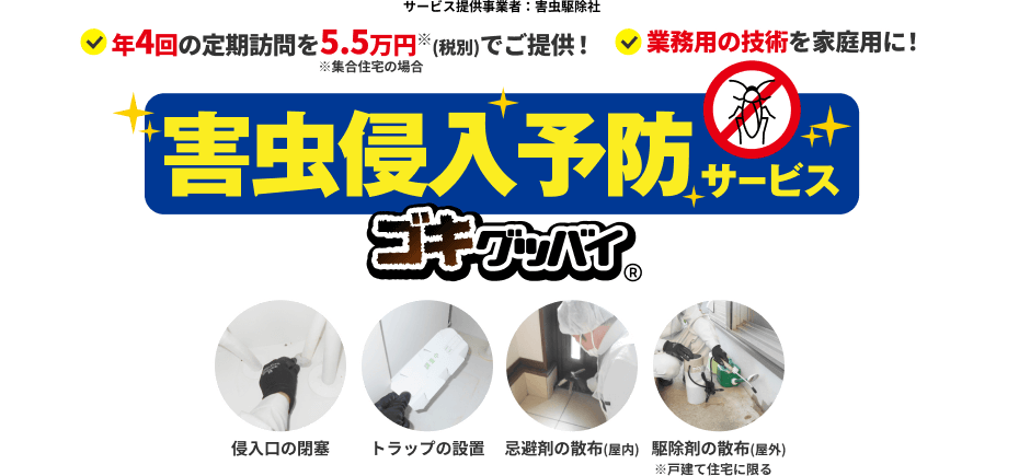 サービス提供事業者：害虫駆除社　年4回の定期訪問を5.5万円※(税込)でご提供！　※集合住宅の場合　業務用の技術を家庭用に！　害虫侵入予防サービス　ゴキグッバイ かんでん暮らしモール限定 特許取得済第6919212号　侵入口の閉塞　トラップの設置　忌避剤の散布(屋内)　駆除剤の散布(屋外)※戸建て住宅に限る
