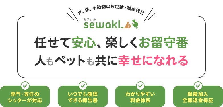 犬、猫、小動物のお世話・散歩代行 sewakl.（セワクル） 任せて安心、楽しくお留守番人もペットも共に幸せになれる専門・専任のシッターが対応 いつでも確認できる報告書 わかりやすい料金体系 保険加入全額返金保証