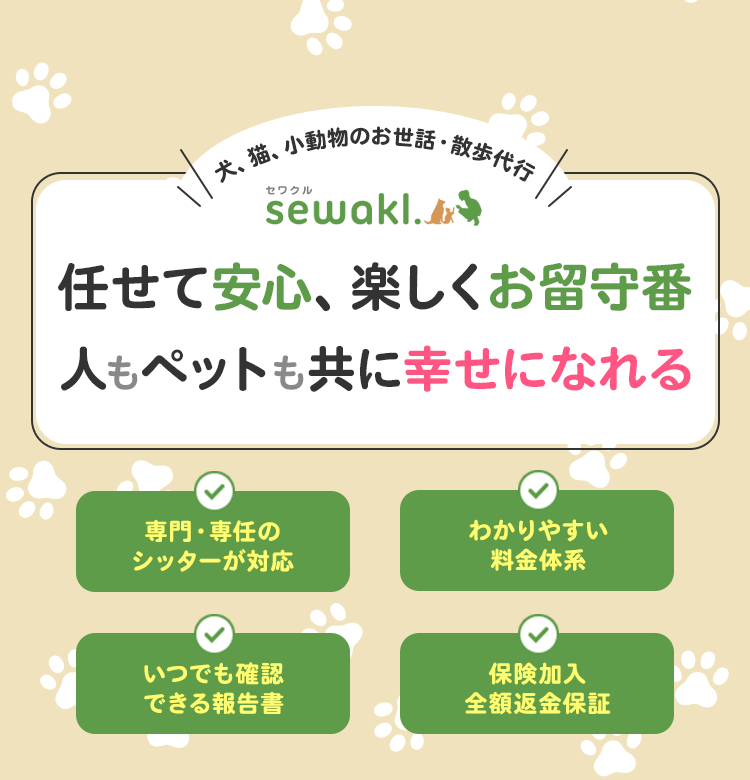 犬、猫、小動物のお世話・散歩代行 sewakl.（セワクル） 任せて安心、楽しくお留守番人もペットも共に幸せになれる専門・専任のシッターが対応 いつでも確認できる報告書 わかりやすい料金体系 保険加入全額返金保証