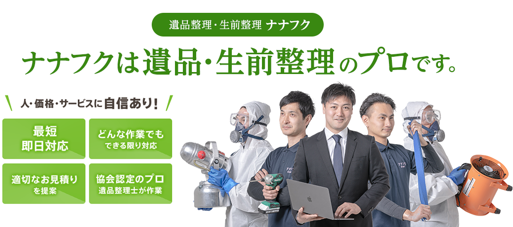 遺品整理・生前整理 ナナフク ナナフクは 遺品・生前整理のプロです。人・価格・サービスに自信あり！最短即日対応 どんな作業でもできる限り対応 適切なお見積りを提案 協会認定のプロ遺品整理士が作業