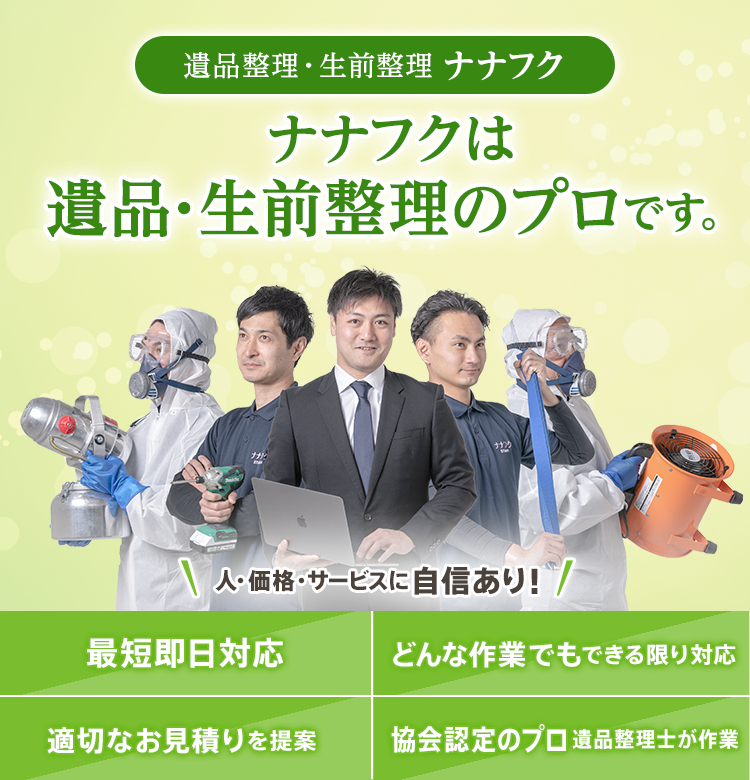 遺品整理・生前整理 ナナフク ナナフクは 遺品・生前整理のプロです。人・価格・サービスに自信あり！最短即日対応 どんな作業でもできる限り対応 適切なお見積りを提案 協会認定のプロ遺品整理士が作業