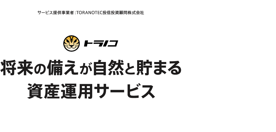 サービス提供事業者：TORANOTEC投信投資顧問株式会社 トラノコ 将来の備えが自然と貯まる 資産運用サービス