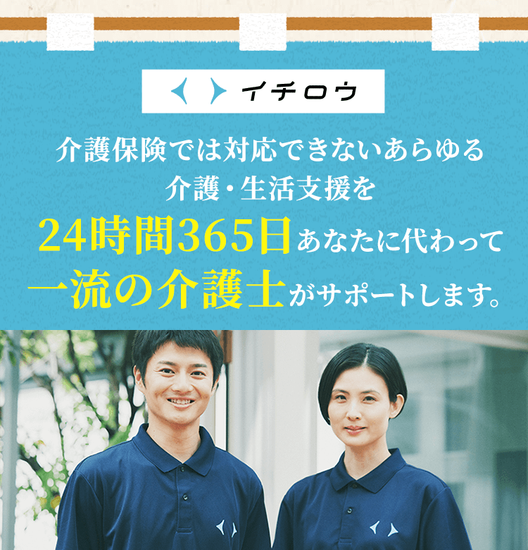イチロウ 介護保険では対応できないあらゆる介護・生活支援を24時間365日あなたに代わって一流の介護士がサポートします。