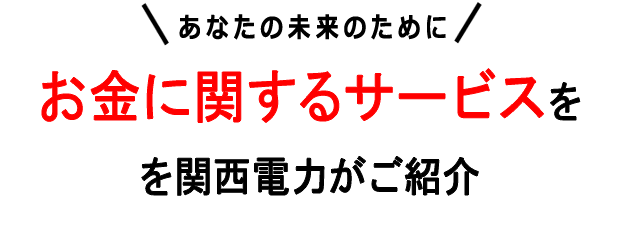 あなたの未来のために お金に関するサービスを関西電力がご紹介