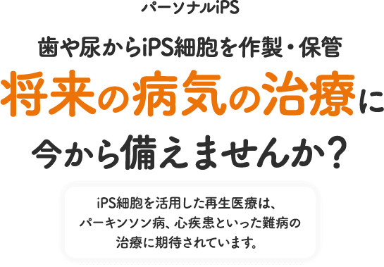 パーソナルiPS 歯や尿からiPS細胞を作製・保管 将来の病気の治療に今から備えませんか？ iPS細胞を活用した再生医療は、パーキンソン病、心疾患といった難病の治療に期待されています。