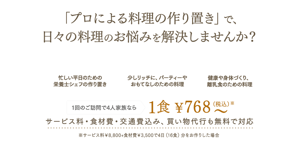 「プロによる料理の作り置き」で、日々の料理のお悩みを解決しませんか？ 出張シェフサービス シェアダイン 忙しい平日のための栄養士シェフの作り置き 少しリッチに、パーティーやおもてなしのための料理 健康や身体づくり、離乳食のための料理 1回のご訪問で4人家族なら1食¥768～（税込）サービス料・食材費・交通費込み、買い物代行も無料で対応