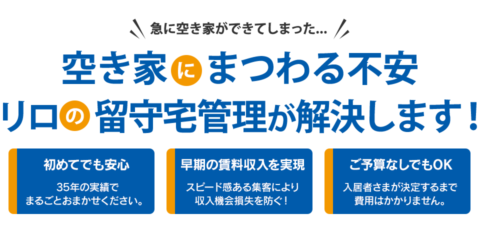 急に空き家ができてしまった... 空き家にまつわる不安 リロの留守宅管理が解決します！ ～初めてでも安心～ 35年以上の実績ありリロにまるごとお任せいただけます。 ～早期の賃料収入を実現～ スピード感ある集客により収入機会損失を防ぐ！～ご予算なしでもOK～ 入居者さまが決定するまで費用はかかりません。