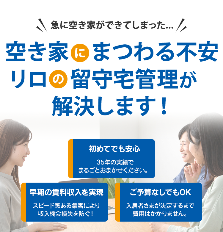 急に空き家ができてしまった... 空き家にまつわる不安 リロの留守宅管理が解決します！ ～初めてでも安心～ 35年以上の実績ありリロにまるごとお任せいただけます。 ～早期の賃料収入を実現～ スピード感ある集客により収入機会損失を防ぐ！～ご予算なしでもOK～ 入居者さまが決定するまで費用はかかりません。
