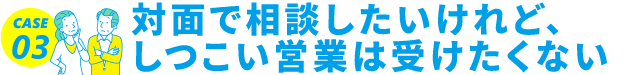 CASE03 対面で相談したいけれど、しつこい営業は受けたくない