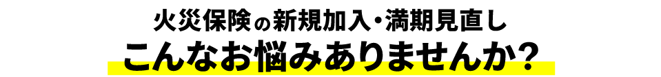 火災保険の新規加入・満期見直し　こんなお悩みありませんか？