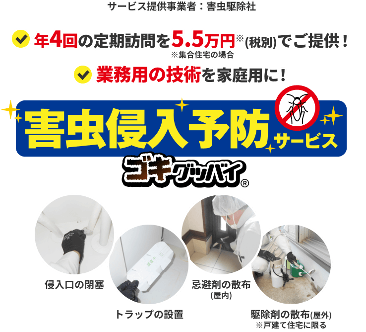サービス提供事業者：害虫駆除社　年4回の定期訪問を5.5万円※(税込)でご提供！　※集合住宅の場合　業務用の技術を家庭用に！　害虫侵入予防サービス　ゴキグッバイ かんでん暮らしモール限定 特許取得済第6919212号　侵入口の閉塞　トラップの設置　忌避剤の散布(屋内)　駆除剤の散布(屋外)※戸建て住宅に限る