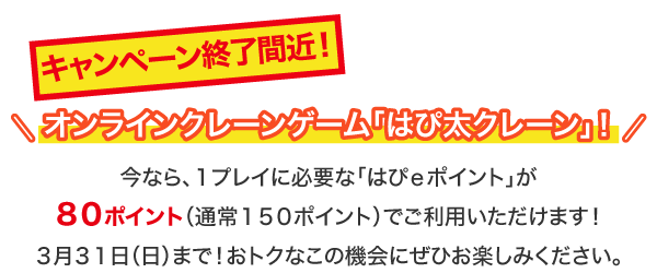 大好評！オンラインクレーンゲーム「はぴ太クレーン」！今なら、１プレイに必要な「はぴｅポイント」が８０ポイント（通常１５０ポイント）でご利用いただけます！