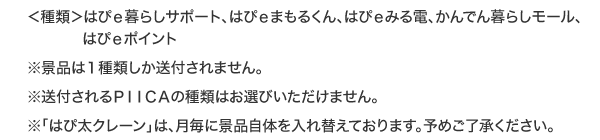 ＜種類＞はぴｅ暮らしサポート、はぴｅまもるくん、はぴｅみる電、かんでん暮らしモール、はぴｅポイント※景品は１種類しか送付されません。※送付されるＰＩＩＣＡの種類はお選びいただけません。※「はぴ太クレーン」は、月毎に景品自体を入れ替えております。予めご了承ください。