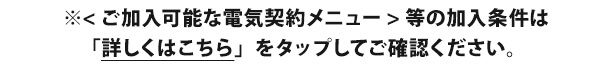 ※<ご加入可能な電気契約メニュー>等の加入条件は「詳しくはこちら」をタップしてご確認ください。