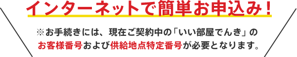 インターネットで簡単お申込み！ ※お手続きには、現在ご契約中の「いい部屋でんき」のお客さま番号および供給地点特定番号が必要となります。