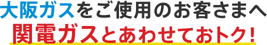 大阪ガスをご使用のお客さまへ関電ガスとあわせておトク！