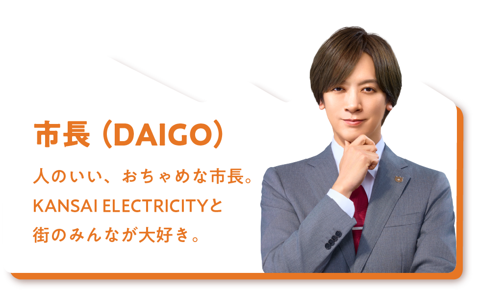 市長（DAIGO）人のいい、おちゃめな市長。KANSAI ELECTRICITYと人々のことが大好き。