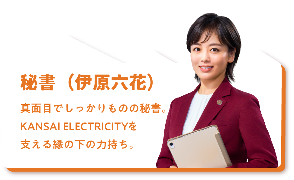 秘書（伊原六花）真面目でしっかりものの秘書。KANSAI ELECTRICITYを支える縁の下の力持ち。