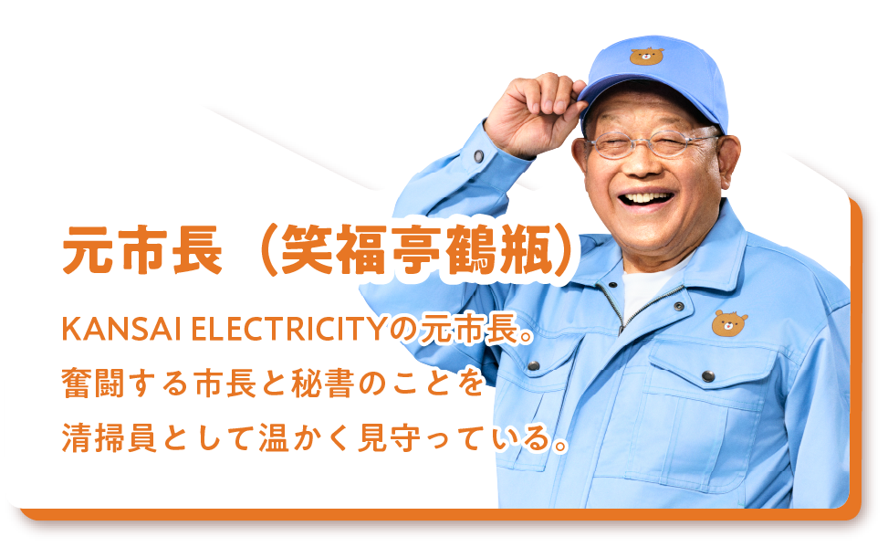 元市長（笑福亭鶴瓶）KANSAI ELECTRICITYの元市長。奮闘する市長と秘書のことを清掃員として温かく見守っている。