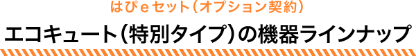 はぴｅセット（オプション契約）エコキュート（特別タイプ）の機器ラインナップ